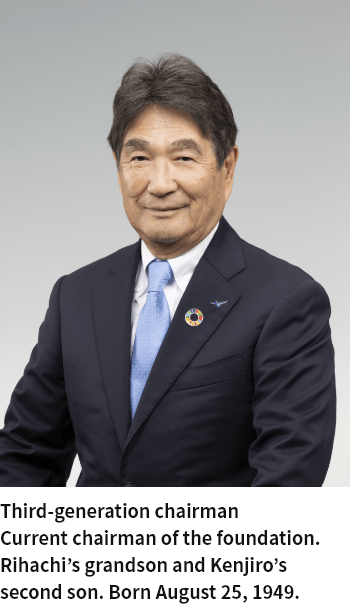 Third-generation chairman Current chairman of the foundation. Rihachi’s grandson and Kenjiro’s second son. Born August 25, 1949.